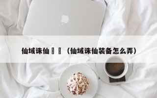 仙域诛仙裝備（仙域诛仙装备怎么弄）