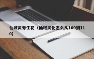 仙域灵券生花（仙域灵化怎么从100到110）