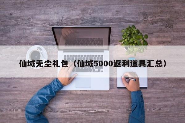 仙域无尘礼包（仙域5000返利道具汇总）-第1张图片-澳门第一娱乐娱城官网 - 澳门十大娱乐官网入口