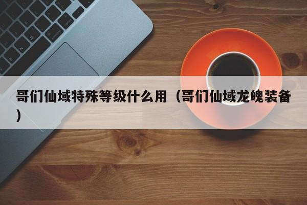 哥们仙域特殊等级什么用（哥们仙域龙魄装备）-第1张图片-澳门第一娱乐娱城官网 - 澳门十大娱乐官网入口